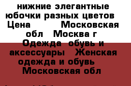 нижние элегантные юбочки разных цветов › Цена ­ 700 - Московская обл., Москва г. Одежда, обувь и аксессуары » Женская одежда и обувь   . Московская обл.